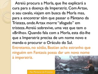 Atreiú procura a Morla, que lhe explicará a
cura para a doença da Imperatriz. Com Artax,
o seu cavalo, viajam em busca da Morla mas,
para a encontrar têm que passar o Pântano da
Tristeza, onde Artax morre “afogado” em
tristeza. Atreiú sobrevive, uma vez que tem o
«Brilho». Quando fala com a Morla, esta diz-lhe
que a Imperatriz precisa de um nome novo e
manda-o procurar o Oráculo do Sul.
Entretanto, no sótão, Bastian acha estranho que
ninguém em Fantasia possa dar um novo nome
à imperatriz.


          No Pântano da Tristeza
 