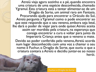 Atreiú viaja agora sozinho e a pé, quando encontra
    uma criatura de uma espécie desconhecida, chamado
  Ygramul. Esta criatura está a tentar alimentar-se de um
             Dragão da Sorte, um animal raro em Fantasia.
      Procurando ajuda para encontrar o Oráculo do Sul,
   Atreiú pergunta a Ygramul como o pode encontrar ao
  que este responde que o seu veneno, embora seja letal,
lhe dará o poder de viajar para onde quiser. Atreiú aceita
        assim ser mordido pela criatura, na esperança que
            consiga encontrar a cura e voltar para junto da
           Imperatriz Criança antes que o veneno o mate.
  Devido ao poder conferido pelo veneno, Atreiú acorda
   num lugar desconhecido com uma voz a chamar o seu
   nome: é Fuchur, o Dragão da Sorte, que ouviu o que a
    criatura contara a Atreiú e decidiu juntar-se ao nosso
                                                     herói.



                         Fuchur, o Dragão da Sorte
 