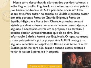 Nessa terra desconhecida são tratados por dois colonos, a
velha Urgl e o velho Enguivuck, este último nutre uma paixão
por Uiulala, o Oráculo do Sul e pretende lançar um livro
sobre este. Para entrar no templo de Uiulala é preciso passar
por três portas: a Porta do Grande Enigma, a Porta do
Espelho Mágico e a Porta Sem Chave. A primeira porta é
vigiada por duas esfinges que apenas deixam passar alguns, a
segunda é necessário entrar em si próprio e na terceira é
preciso desejar verdadeiramente que ela se abra. Esta
informação é dada a Atreiú por Enguivuck. O rapaz consegue
passar pela primeira porta porque têm AURIN consigo, na
segunda, reflectido no espelho, vê Bastian e na terceira ouve
Bastian pedir-lhe para não desistir, quando estava prestes a
voltar as costas à porta e a ir embora.



               Enguivuck e Url, os dois colonos
 