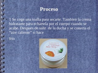 Proceso
● 1 Se coge una toalla para secarte. Tambien la crema
hidratante para echartela por el cuerpo cuando se
acabe. Despues de salir de la ducha y se conecta el
“aire caliente” si hace
frio