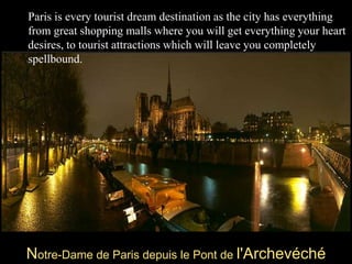 Paris is every tourist dream destination as the city has everything from great shopping malls where you will get everything your heart desires, to tourist attractions which will leave you completely spellbound.Notre-Dame de Paris depuis le Pont de l'Archevéché