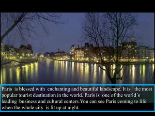Paris  is blessed with  enchanting and beautiful landscape. It is   the most popular tourist destination in the world. Paris is  one of the world´s leading  business and cultural centers.You can see Paris coming to life  when the whole city  is lit up at night.