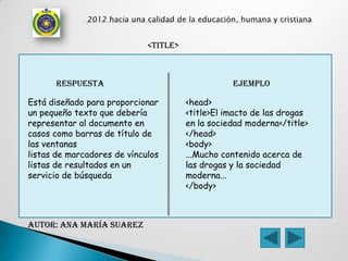 <TITLE>



      respuesta                                   ejemplo

Está diseñado para proporcionar        <head>
un pequeño texto que debería           <title>El imacto de las drogas
representar al documento en            en la sociedad moderna</title>
casos como barras de título de         </head>
las ventanas                           <body>
listas de marcadores de vínculos       ...Mucho contenido acerca de
listas de resultados en un             las drogas y la sociedad
servicio de búsqueda                   moderna...
                                       </body>



AUTOR: Ana maría Suarez
 
