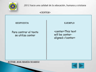 <center>



     respuesta                               ejemplo


   Para centrar el texto              <center>This text
     se utiliza center                will be center-
                                      aligned.</center>




AUTOR: Ana maría Suarez
 
