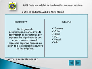 ¿ que es el lenguaje de alto nivel?



      respuesta                              ejemplo


         Un lenguaje de               Fortran
  programación de alto nivel de       Cobol
 abstracción se caracteriza por       Basic
  expresar los algoritmos de una      Pl/1
     manera más cercana a la          Pascal
 capacidad cognitiva humana, en      Ada
lugar de a la capacidad ejecutora
         de las máquinas.



AUTOR: Ana maría Suarez
 