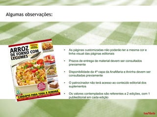 Algumas observações:
• As páginas customizadas não poderão ter a mesma cor e
linha visual das páginas editoriais
• Prazos de entrega de material devem ser consultados
previamente
• Disponibilidade da 4ª capa da AnaMaria e Aninha devem ser
consultadas previamente
• O patrocinador não terá acesso ao conteúdo editorial dos
suplementos
• Os valores contemplados são referentes a 2 edições, com 1
publieditorial em cada edição
 