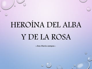 HEROÍNA DEL ALBA
Y DE LA ROSA
--Ana María campos--
 