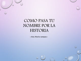 COMO PASA TU
NOMBRE POR LA
HISTORIA
--Ana María campos--
 