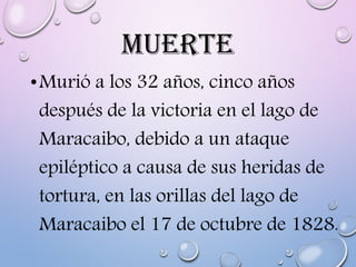 MUERTE
•Murió a los 32 años, cinco años
después de la victoria en el lago de
Maracaibo, debido a un ataque
epiléptico a causa de sus heridas de
tortura, en las orillas del lago de
Maracaibo el 17 de octubre de 1828.
 