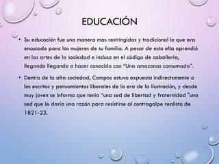 EDUCACIÓN
• Su educación fue una manera mas restringidas y tradicional lo que era
encucado para las mujeres de su familia. A pesar de esto ella aprendió
en las artes de la sociedad e incluso en el código de caballería,
llegando llegando a hacer conocida con “Una amazonas consumada”.
• Dentro de la alta sociedad, Campos estuvo expuesta indirectamente a
los escritos y pensamientos liberales de la era de la ilustración, y desde
muy joven se informo que tenia “una sed de libertad y fraternidad "una
sed que le daría una razón para resistirse al contragolpe realista de
1821-23.
 