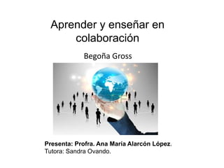 Aprender y enseñar en 
colaboración 
Begoña Gross 
Presenta: Profra. Ana María Alarcón López. 
Tutora: Sandra Ovando. 
 