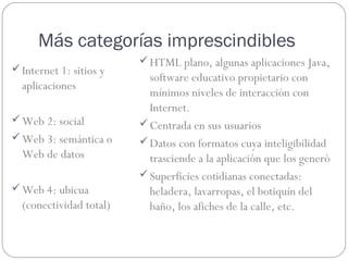 Más categorías imprescindibles
                          HTML plano, algunas aplicaciones Java,
 Internet 1: sitios y
                           software educativo propietario con
  aplicaciones
                           mínimos niveles de interacción con
                           Internet.
 Web 2: social           Centrada en sus usuarios
 Web 3: semántica o      Datos con formatos cuya inteligibilidad
  Web de datos             trasciende a la aplicación que los generó
                          Superficies cotidianas conectadas:
 Web 4: ubicua            heladera, lavarropas, el botiquín del
  (conectividad total)     baño, los afiches de la calle, etc.
 