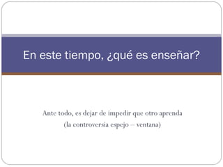 En este tiempo, ¿qué es enseñar?



   Ante todo, es dejar de impedir que otro aprenda
          (la controversia espejo – ventana)
 