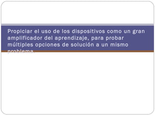 Es, además:
Propiciar el uso de los dispositivos como un gran
amplificador del aprendizaje, para probar
múltiples opciones de solución a un mismo
problema.
 
