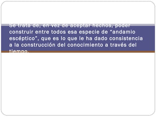 Se trata de, en vez de aceptar hechos, poder
construir entre todos esa especie de “andamio
escéptico”, que es lo que le ha dado consistencia
a la construcción del conocimiento a través del
tiempo.
 