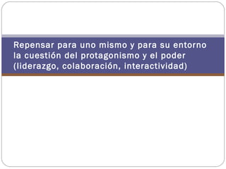 Repensar para uno mismo y para su entorno
la cuestión del protagonismo y el poder
(liderazgo, colaboración, interactividad)
 