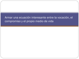 Armar una ecuación interesante entre la vocación, el
compromiso y el propio medio de vida
 