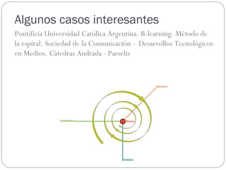 Algunos casos interesantes
Pontificia Universidad Católica Argentina. B-learning. Método de
la espiral. Sociedad de la Comunicación – Desarrollos Tecnológicos
en Medios. Cátedras Andrada - Parselis
 