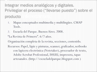 Al
Integrar medios analógicos y digitales.
Privilegiar el proceso (“llevarse puesto”) sobre el
producto interesantes:
 1.  Mapas conceptuales multimedia y multilingües. CMAP
     Tools.
 2. Escuela del Parque. Buenos Aires. 2008.
 “La Revista de Primero”. 6/7 años.
 Organización completa de la revista, secciones, contenido.
 Recursos: Papel, lápiz y pinturas, scanner, graficador, netbooks
     con lapicera electrónica (Notetaker), procesador de texto,
     Adobe Acrobat Professional, ISSUU, impresora, tapas
     artesanales. (http://escueladelparque.blogspot.com )
 