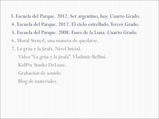 3. Escuela del Parque. 2012. Ser argentino, hoy. Cuarto Grado.
4. Escuela del Parque. 2012. El cielo estrellado. Tercer Grado.
5. Escuela del Parque. 2008. Fases de la Luna. Cuarto Grado.
6. Mural Stencil, una manera de quedarse.
7. La grúa y la jirafa. Nivel Inicial.
    Video “La grúa y la jirafa”. Vladimir Bellini.
    KidPix Studio DeLuxe.
    Grabación de sonido.
    Blog de materiales.
 