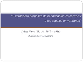 “El verdadero propósito de la educación es convertir
                         a los espejos en ventanas”


       Sydney Harris (EE. UU., 1917 – 1986)
             Periodista norteamericano
 
