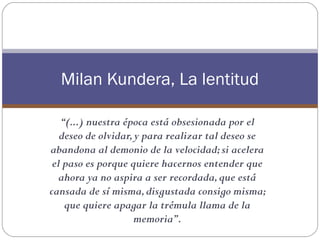 Milan Kundera, La lentitud

   “(...) nuestra época está obsesionada por el
   deseo de olvidar, y para realizar tal deseo se
abandona al demonio de la velocidad; si acelera
 el paso es porque quiere hacernos entender que
   ahora ya no aspira a ser recordada, que está
cansada de sí misma, disgustada consigo misma;
    que quiere apagar la trémula llama de la
                    memoria”.
 