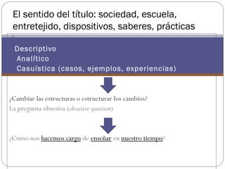 El sentido del título: sociedad, escuela,
 entretejido, dispositivos, saberes, prácticas

Descriptivo
    Analítico
    Casuística (casos, ejemplos, experiencias)


¿Cambiar las estructuras o estructurar los cambios?
La pregunta obsesiva (obssesive question)


¿Cómo nos hacemos cargo de enseñar en nuestro tiempo?
 