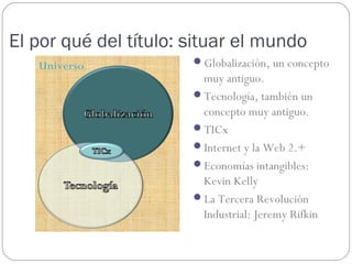 El por qué del título: situar el mundo
   Universo            Globalización, un concepto
                        muy antiguo.
                       Tecnología, también un
                        concepto muy antiguo.
                       TICx
                       Internet y la Web 2.+
                       Economías intangibles:
                        Kevin Kelly
                       La Tercera Revolución
                        Industrial: Jeremy Rifkin
 