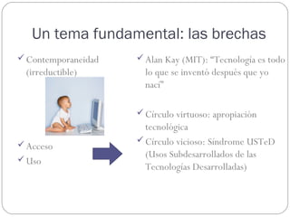 Un tema fundamental: las brechas
 Contemporaneidad    Alan Kay (MIT): “Tecnología es todo
 (irreductible)        lo que se inventó después que yo
                       nací”

                      Círculo virtuoso: apropiación
                       tecnológica
                      Círculo vicioso: Síndrome USTeD
 Acceso
                       (Usos Subdesarrollados de las
 Uso
                       Tecnologías Desarrolladas)
 
