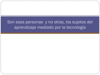 Son esas personas y no otras, los sujetos del
   aprendizaje mediado por la tecnología
 