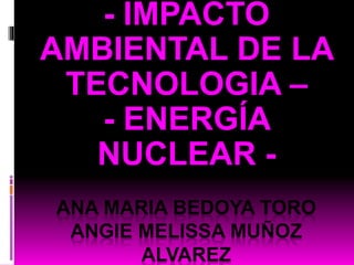 - IMPACTO 
AMBIENTAL DE LA 
TECNOLOGIA – 
- ENERGÍA 
NUCLEAR - 
ANA MARIA BEDOYA TORO 
ANGIE MELISSA MUÑOZ 
ALVAREZ 
 