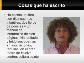 Cosas que ha escrito
   Ha escrito un libro
    con diez cuentos
    infantiles, dos libros
    de poesías y un
    manual de
    informática de cien
    páginas. Ha recitado
    y leído sus poemas
    en asociaciones,
    tertulias, en el gran
    teatro de Huelva,
    centros culturales,etc.
 