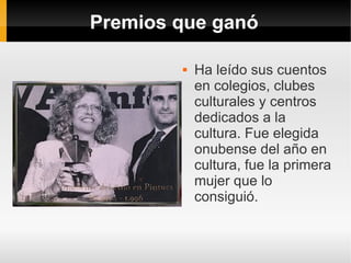 Premios que ganó

           Ha leído sus cuentos
            en colegios, clubes
            culturales y centros
            dedicados a la
            cultura. Fue elegida
            onubense del año en
            cultura, fue la primera
            mujer que lo
            consiguió.
 