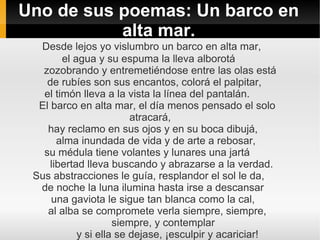 Uno de sus poemas: Un barco en
           alta mar.
  Desde lejos yo vislumbro un barco en alta mar,
        el agua y su espuma la lleva alborotá
   zozobrando y entremetiéndose entre las olas está
    de rubíes son sus encantos, colorá el palpitar,
   el timón lleva a la vista la línea del pantalán.
  El barco en alta mar, el día menos pensado el solo
                         atracará,
    hay reclamo en sus ojos y en su boca dibujá,
       alma inundada de vida y de arte a rebosar,
   su médula tiene volantes y lunares una jartá
     libertad lleva buscando y abrazarse a la verdad.
 Sus abstracciones le guía, resplandor el sol le da,
  de noche la luna ilumina hasta irse a descansar
     una gaviota le sigue tan blanca como la cal,
    al alba se compromete verla siempre, siempre,
                     siempre, y contemplar
            y si ella se dejase, ¡esculpir y acariciar!
 