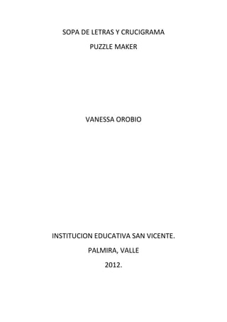 SOPA DE LETRAS Y CRUCIGRAMA
          PUZZLE MAKER




         VANESSA OROBIO




INSTITUCION EDUCATIVA SAN VICENTE.
         PALMIRA, VALLE
              2012.
 