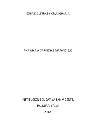 SOPA DE LETRAS Y CRUCIGRAMA




 ANA MARIA CARDENAS MARMOLEJO




INSTITUCION EDUCATIVA SAN VICENTE.
         PALMIRA, VALLE
              2012.
 