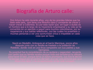 Biografía de Arturo calle:
Don Arturo ha sido durante años, uno de los grandes lideres que ha
dado este país, que tiene una filosofía clara y constante de crecer y
hacer crecer a Colombia. Es por esta razón que, sin lugar a dudas es
un hombre que a lo largo de su trayectoria empresarial y su vida se ha
convertido en un ejemplo a seguir para muchos colombianos, por su
experiencia y sus sabias reflexiones, con las cuales ha enseñado a
muchas personas a ver una oportunidad única e irrepetible en cada
cosa que se hace.
Nació en Medellín, Antioquia en el barrio Manrique, pocos años
después junto con su familia se traslado a la población de
Robledo, donde vivió en una finca campestre con sus padres y sus
hermanos.
Su juventud fue la consolidación de su audacia y sagacidad, recuerda
con cariño que su familia rezaba porque toda esa templanza la utilizará
para hacer el bien, porque tenía un futuro promisorio, sus tíos le decían
“si escoge seguir por el camino del bien va a ser una persona que va a
llegar muy lejos” y no se equivocaron al dar este concepto.
 