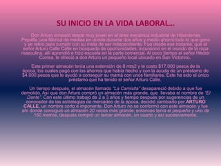 SU INICIO EN LA VIDA LABORAL…
Don Arturo empezó desde muy joven en el área mecánica industrial de Hilanderías
Pepalfa, una fábrica de medias en donde durante dos años y medio ahorró todo lo que gano
y se retiro para cumplir con su meta de ser independiente. Fue desde ese instante, que el
señor Arturo Calle Calle en búsqueda de oportunidades, incursionó en el mundo de la ropa
masculina, allí aprendió e hizo escuela en la parte comercial. Al poco tiempo el señor Héctor
Correa, le ofreció a don Arturo un pequeño local ubicado en San Victorino.
Este primer almacén tenía una extensión de 8 mts2 y le costo $17.000 pesos de la
época, los cuales pagó con los ahorros que había hecho y con la ayuda de un préstamo de
$4.000 pesos que le ayudó a conseguir su mamá con unos familiares. Este ha sido el único
préstamo que ha tenido el señor Arturo Calle.
Un tiempo después, el almacén llamado “La Camisita” desapareció debido a que fue
demolido. Así que don Arturo compró un almacén más grande, que llevaba el nombre de “El
Dante”. Con este último trabajo de 2 a 3 años y tiempo después por sugerencias de un
conocedor de las estrategias de mercadeo de la época, decidió cambiarlo por ARTURO
CALLE, un nombre corto e imponente. Don Arturo no se conformó con este almacén y fue
ahí donde consiguió un almacén 20 veces más grande; entonces tenía el pequeño y uno de
150 metros, después compró un tercer almacén, un cuarto y así sucesivamente.
 