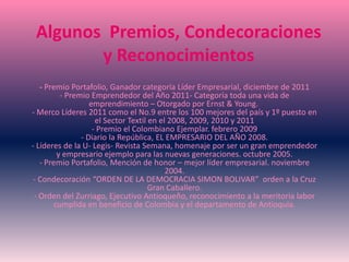 Algunos Premios, Condecoraciones
y Reconocimientos
- Premio Portafolio, Ganador categoría Líder Empresarial, diciembre de 2011
- Premio Emprendedor del Año 2011- Categoría toda una vida de
emprendimiento – Otorgado por Ernst & Young.
- Merco Líderes 2011 como el No.9 entre los 100 mejores del país y 1º puesto en
el Sector Textil en el 2008, 2009, 2010 y 2011
- Premio el Colombiano Ejemplar. febrero 2009
- Diario la República, EL EMPRESARIO DEL AÑO 2008.
- Líderes de la U- Legis- Revista Semana, homenaje por ser un gran emprendedor
y empresario ejemplo para las nuevas generaciones. octubre 2005.
- Premio Portafolio, Mención de honor – mejor líder empresarial. noviembre
2004.
- Condecoración “ORDEN DE LA DEMOCRACIA SIMON BOLIVAR” orden a la Cruz
Gran Caballero.
- Orden del Zurriago, Ejecutivo Antioqueño, reconocimiento a la meritoria labor
cumplida en beneficio de Colombia y el departamento de Antioquia.
 
