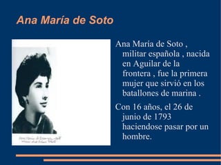 Ana María de Soto

                    Ana María de Soto ,
                     militar española , nacida
                     en Aguilar de la
                     frontera , fue la primera
                     mujer que sirvió en los
                     batallones de marina .
                    Con 16 años, el 26 de
                     junio de 1793
                     haciendose pasar por un
                     hombre.
 