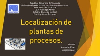 Localización de
plantas de
procesos. Alumna:
Anamaria Gómez
CI27750009 #49
Republica Bolivariana de Venezuela
Ministerio del poder popular para la educación superior.
Maracaibo- Edo. Zulia SAIA
I.U.P. “Santiago Mariño”
Catedra: Diseño de plantas I
Prof. Ing. Mirian Rodríguez
 