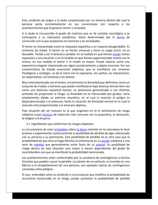 Esta condición da origen a la duda caracterizada por un entorno dentro del cual la
persona vacila constantemente en sus convicciones con respecto a los
acontecimientos que le generan temor o ansiedad.
A la duda la circunscribe el grado de creencia que es de carácter sociológico y se
contrapone a su valoración estadística. Viene determinado por la fuerza de
convicción con la que aceptamos los temores y las ansiedades.
El temor es interpretado como la respuesta especifica a un impacto desagradable. Es
sinónimo de miedo. El temor es un hecho universal y tiene un rasgo único: no es
deseable. Tiende a ser irracional y variable. En la medida en que hemos estado menos
expuestos a una situación o en la medida en que hemos experimentado menos con la
misma, en esa medida el temor o el miedo es mayor. Puede aislarse como una
experiencia singular relacionada con algún acontecimiento u objeto concreto. Por sus
características de estado emocional subjetivo, que se manifiesta con sintamos
fisiológicos y sicólogos, se da la mano con la esperanza, los sueños, las impresionen,
las expectativas, las fantasías y los deseos.
Muy interrelacionada con el temor, encontramos la Ansiedad que definimos como un
conjunto de miedos o temores que puede manifestarse bajo diversas formas bien sea
como una dolorosa inquietud mental, un pesimismo generalizado o con distintas
actitudes de propensión al riesgo. La Ansiedad no es mensurable por grados; Varia
ampliamente, desde un extremo neurótico, en el cual la reacción al peligro es
desproporcionada a la amenaza, hasta la situación de Ansiedad normal en la cual la
reacción está proporcionada a la amenaza objetiva.
Esta situación del ser humano es la que engendra en él el sentimiento de riesgo
subjetivo cuyas técnicas de reducción más comunes son la psiquiatría, la educación,
la religión y la brujería.
   b.) Ingredientes que conforman los riesgos objetivos:
La circunstancia de estar el hombre sobre la tierra viviendo en la naturaleza le hace
proclive a experimentar continuamente la posibilidad de pérdida de algo relacionado
con su persona o su patrimonio. Esta posibilidad de pérdida no es otra cosa que la
probabilidad de que ésta se haga efectiva al enfrentarse en su acción cotidiana a una
serie de eventos que generalmente están fuera de su control. Su posibilidad de
riesgo dentro de esta situación será mayor o menor dependiendo del grado de
incertidumbre con que se manifieste la probabilidad mencionada.
Los acontecimientos están conformados por la sumatoria de contingencias o hechos
fortuitos que pueden causar la pérdida. La colisión de un vehículo, el incendio en una
fábrica o el atropellamiento de una persona, son ejemplos típicos de contingencias
conocidas como peligros.
El azar, entendido como la condición o circunstancia que modifica la probabilidad de
ocurrencia involucrada en el riesgo, puede aumentar la probabilidad de pérdida
 