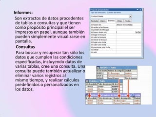 Informes:
 Son extractos de datos procedentes
 de tablas o consultas y que tienen
 como propósito principal el ser
 impresos en papel, aunque también
 pueden simplemente visualizarse en
 pantalla.
  Consultas
  Para buscar y recuperar tan sólo los
 datos que cumplen las condiciones
 especificadas, incluyendo datos de
 varias tablas, cree una consulta. Una
 consulta puede también actualizar o
 eliminar varios registros al
 mismo tiempo, y realizar cálculos
 predefinidos o personalizados en
 los datos.
 