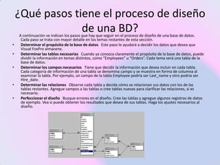 ¿Qué pasos tiene el proceso de diseño
                 de una BD?
    A continuación se indican los pasos que hay que seguir en el proceso de diseño de una base de datos.
     Cada paso se trata con mayor detalle en los temas restantes de esta sección.
•    Determinar el propósito de la base de datos Este paso le ayudará a decidir los datos que desea que
     Visual FoxPro almacene.
•    Determinar las tablas necesarias Cuando ya conozca claramente el propósito de la base de datos, puede
     dividir la información en temas distintos, como “Employees” u “Orders”. Cada tema será una tabla de la
     base de datos.
•    Determinar los campos necesarios Tiene que decidir la información que desea incluir en cada tabla.
     Cada categoría de información de una tabla se denomina campo y se muestra en forma de columna al
     examinar la tabla. Por ejemplo, un campo de la tabla Employee podría ser Last_name y otro podría ser
     Hire_date.
•    Determinar las relaciones Observe cada tabla y decida cómo se relacionan sus datos con los de las
     tablas restantes. Agregue campos a las tablas o cree tablas nuevas para clarificar las relaciones, si es
     necesario.
•    Perfeccionar el diseño Busque errores en el diseño. Cree las tablas y agregue algunos registros de datos
     de ejemplo. Vea si puede obtener los resultados que desea de sus tablas. Haga los ajustes necesarios al
     diseño.
 