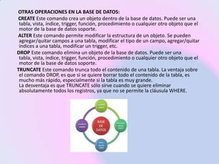 OTRAS OPERACIONES EN LA BASE DE DATOS:
CREATE Este comando crea un objeto dentro de la base de datos. Puede ser una
 tabla, vista, índice, trigger, función, procedimiento o cualquier otro objeto que el
 motor de la base de datos soporte.
ALTER Este comando permite modificar la estructura de un objeto. Se pueden
 agregar/quitar campos a una tabla, modificar el tipo de un campo, agregar/quitar
 índices a una tabla, modificar un trigger, etc.
DROP Este comando elimina un objeto de la base de datos. Puede ser una
 tabla, vista, índice, trigger, función, procedimiento o cualquier otro objeto que el
 motor de la base de datos soporte.
TRUNCATE Este comando trunca todo el contenido de una tabla. La ventaja sobre
 el comando DROP, es que si se quiere borrar todo el contenido de la tabla, es
 mucho más rápido, especialmente si la tabla es muy grande.
 La desventaja es que TRUNCATE sólo sirve cuando se quiere eliminar
 absolutamente todos los registros, ya que no se permite la cláusula WHERE.
 