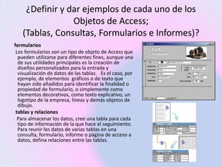¿Definir y dar ejemplos de cada uno de los
                Objetos de Access;
   (Tablas, Consultas, Formularios e Informes)?
formularios
 Los formularios son un tipo de objeto de Access que
  pueden utilizarse para diferentes fines, aunque una
  de sus utilidades principales es la creación de
  diseños personalizados para la entrada y
  visualización de datos de las tablas. Es el caso, por
  ejemplo, de elementos gráficos o de texto que
  hayan sido añadidos para identificar la finalidad o
  propiedad de formulario, o simplemente como
  elementos decorativos, como texto explicativo, un
  logotipo de la empresa, líneas y demás objetos de
  dibujo.
 tablas y relaciones
  Para almacenar los datos, cree una tabla para cada
  tipo de información de la que hace el seguimiento.
  Para reunir los datos de varias tablas en una
  consulta, formulario, informe o página de acceso a
  datos, defina relaciones entre las tablas.
 