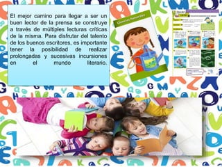 El mejor camino para llegar a ser un
buen lector de la prensa se construye
a través de múltiples lecturas críticas
de la misma. Para disfrutar del talento
de los buenos escritores, es importante
tener la posibilidad de realizar
prolongadas y sucesivas incursiones
en el mundo literario.
 