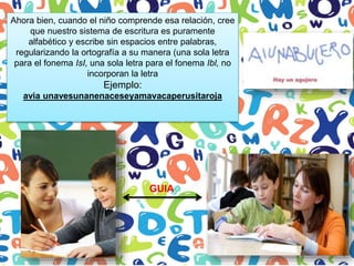Ahora bien, cuando el niño comprende esa relación, cree
que nuestro sistema de escritura es puramente
alfabético y escribe sin espacios entre palabras,
regularizando la ortografía a su manera (una sola letra
para el fonema IsI, una sola letra para el fonema Ibl, no
incorporan la letra
Ejemplo:
avia unavesunanenaceseyamavacaperusitaroja
GUIA
 