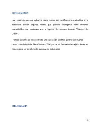 11
CONCLUSIONES
- A pesar de que casi todos los casos puedan ser científicamente explicables en la
actualidad, existen algunos relatos que podrían catalogarse como misterios
indescifrables que mantienen viva la leyenda del también llamado “Triángulo del
Diablo”.
- Parece que al fin se ha encontrado una explicación científica para lo que muchos
creían cosa de brujería. El mal llamado Triángulo de las Bermudas ha dejado de ser un
misterio para ser simplemente una zona de turbulencias
BIBLIOGRAFIA
 