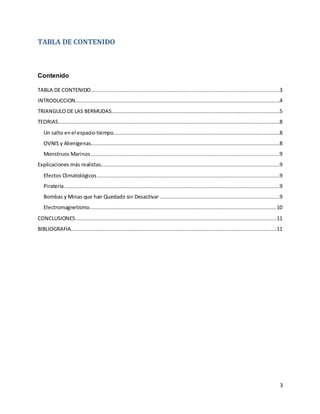 3
TABLA DE CONTENIDO
Contenido
TABLA DE CONTENIDO........................................................................................................................3
INTRODUCCION..................................................................................................................................4
TRIANGULO DE LAS BERMUDAS...........................................................................................................5
TEORIAS.............................................................................................................................................8
Un salto enel espacio-tiempo..........................................................................................................8
OVNIS y Alienígenas........................................................................................................................8
Monstruos Marinos ........................................................................................................................9
Explicaciones más realistas..................................................................................................................9
Efectos Climatológicos ....................................................................................................................9
Piratería.........................................................................................................................................9
Bombas y Minas que han Quedado sin Desactivar ............................................................................9
Electromagnetismo.......................................................................................................................10
CONCLUSIONES................................................................................................................................11
BIBLIOGRAFIA...................................................................................................................................11
 